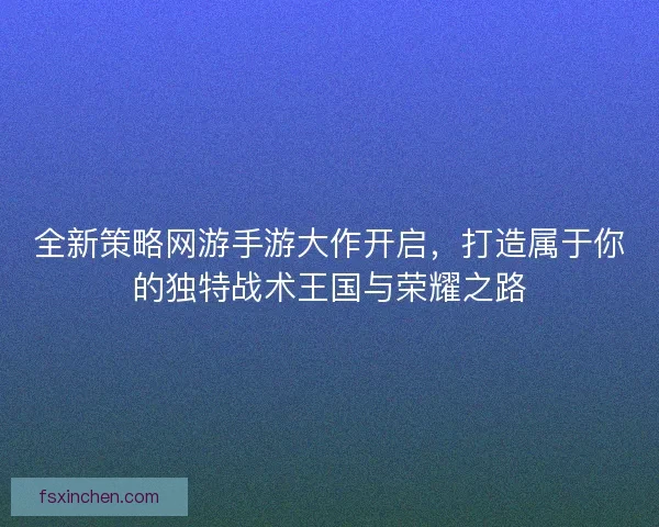 全新策略网游手游大作开启，打造属于你的独特战术王国与荣耀之路