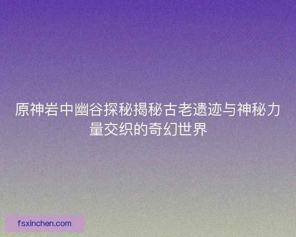 原神岩中幽谷探秘揭秘古老遗迹与神秘力量交织的奇幻世界
